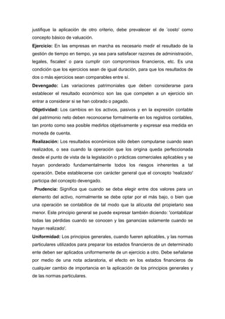 justifique la aplicación de otro criterio, debe prevalecer el de ’costo' como
concepto básico de valuación.
Ejercicio: En las empresas en marcha es necesario medir el resultado de la
gestión de tiempo en tiempo, ya sea para satisfacer razones de administración,
legales, fiscales' o para cumplir con compromisos financieros, etc. Es una
condición que los ejercicios sean de igual duración, para que los resultados de
dos o más ejercicios sean comparables entre sí.
Devengado: Las variaciones patrimoniales que deben considerarse para
establecer el resultado económico son las que competen a un ejercicio sin
entrar a considerar si se han cobrado o pagado.
Objetividad: Los cambios en los activos, pasivos y en la expresión contable
del patrimonio neto deben reconocerse formalmente en los registros contables,
tan pronto como sea posible medirlos objetivamente y expresar esa medida en
moneda de cuenta.
Realización: Los resultados económicos sólo deben computarse cuando sean
realizados, o sea cuando la operación que los origina queda perfeccionada
desde el punto de vista de la legislación o prácticas comerciales aplicables y se
hayan ponderado fundamentalmente todos los riesgos inherentes a tal
operación. Debe establecerse con carácter general que el concepto 'realizado'
participa del concepto devengado.
 Prudencia: Significa que cuando se deba elegir entre dos valores para un
elemento del activo, normalmente se debe optar por el más bajo, o bien que
una operación se contabilice de tal modo que la alícuota del propietario sea
menor. Este principio general se puede expresar también diciendo: 'contabilizar
todas las pérdidas cuando se conocen y las ganancias solamente cuando se
hayan realizado'.
Uniformidad: Los principios generales, cuando fueren aplicables, y las normas
particulares utilizados para preparar los estados financieros de un determinado
ente deben ser aplicados uniformemente de un ejercicio a otro. Debe señalarse
por medio de una nota aclaratoria, el efecto en los estados financieros de
cualquier cambio de importancia en la aplicación de los principios generales y
de las normas particulares.
 