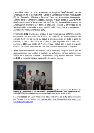 y municipal, ahora acceden a paquetes tecnológicos “SoftColombia” para la
Organización de la Contabilidad Pública o Contabilidad Oficial, Presupuesto
Oficial, Tesorería, Nómina y Personal, Compras, Indicadores Gerenciales,
Sistema para el Control del Negocio, gracias a lo cual, desde la Guajira (Norte
de Colombia) hasta el Amazonas (Sur de Colombia), las entidades mejoran su
Organización, Control y por tanto la eficiencia, eficacia y efectividad de la
administración aportando a una gestión más productiva y transparente.”,
afirmaron los representantes de GBS

Finalmente, GBS anunció que gracias a sus iniciativas para el fortalecimiento
empresarial en entidades del Estado, en PYMES, en microempresas de
estratos 1, 2 y 3, así como su apoyo a emprendedores en todo el país, la
Presidencia de la República de Colombia, por segundo año consecutivo,
nominó a GBS para recibir el Premio Innova, motivo por el cual, el experto
Orlando Tarazona, evaluador del concurso, visitó recientemente la empresa.

“GBS está comprometida totalmente con el desarrollo del país y este tipo de
reconocimientos nos motiva a duplicar los esfuerzos, porque sabemos que
vamos en la dirección correcta...”, sostuvo Luz Dary Arévalo, Gerente General
de GBS al recibir la visita de evaluación del premio Innova.




                                                          Fotografía3: Funcionario del Ministerio de
Comercio de Colombia visIta a GBS. De izquierda a derecha Mónica Fuentes y Pedro SANDOVAL de GBS,
ORLANDO TARAZONA, evaluador Premio Innova y Luz Dary Arévalo, Gerente General de GBS.


Los interesados en saber más sobre estas iniciativas de GBS para entidades
del Estado, pueden visitar: http://www.migbs.net/softwarecontable/soluciongbs-
entidades-oficiales.html
 