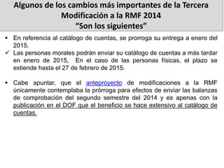 Algunos de los cambios más importantes de la Tercera
Modificación a la RMF 2014
“Son los siguientes”
 En referencia al catálogo de cuentas, se prorroga su entrega a enero del
2015.
 Las personas morales podrán enviar su catálogo de cuentas a más tardar
en enero de 2015, En el caso de las personas físicas, el plazo se
extiende hasta el 27 de febrero de 2015.
 Cabe apuntar, que el anteproyecto de modificaciones a la RMF
únicamente contemplaba la prórroga para efectos de enviar las balanzas
de comprobación del segundo semestre del 2014 y es apenas con la
publicación en el DOF que el beneficio se hace extensivo al catálogo de
cuentas.
 