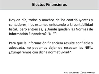 Efectos Financieros
CPC WALTER R. LÓPEZ RAMÍREZ
Hoy en día, todos o muchos de los contribuyentes y
contadores, nos estamos enfocando a la contabilidad
fiscal, pero entonces, ¿Dónde quedan las Normas de
Información Financiera? “NIF”.
Para que la información financiera resulte confiable y
adecuada, no podemos dejar de respetar las NIF’s.
¿Cumpliremos con dicha normatividad?
 