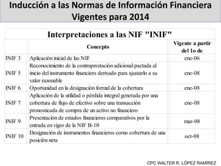 Inducción a las Normas de Información Financiera
Vigentes para 2014
CPC WALTER R. LÓPEZ RAMÍREZ
Concepto
Vigente a partir
del 1o de
INIF 3 Aplicación inicial de las NIF ene-06
INIF 5
Reconocimiento de la contraprestación adicional pactada al
inicio del instrumento financiero derivado para ajustarlo a su
valor razonable
ene-08
INIF 6 Oportunidad en la designación formal de la cobertura ene-08
INIF 7
Aplicación de la utilidad o pérdida integral generada por una
cobertura de flujo de efectivo sobre una transacción
pronosticada de compra de un activo no financiero
ene-08
INIF 9
Presentación de estados financieros comparativos por la
entrada en vigor de la NIF B-10
mar-08
INIF 10
Designación de instrumentos financieros como cobertura de una
posición neta
oct-08
Interpretaciones a las NIF "INIF"
 