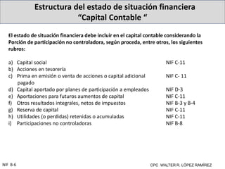 Estructura del estado de situación financiera
“Capital Contable “
CPC WALTER R. LÓPEZ RAMÍREZ
NIF B-6
El estado de situación financiera debe incluir en el capital contable considerando la
Porción de participación no controladora, según proceda, entre otros, los siguientes
rubros:
a) Capital social NIF C-11
b) Acciones en tesorería
c) Prima en emisión o venta de acciones o capital adicional NIF C- 11
pagado
d) Capital aportado por planes de participación a empleados NIF D-3
e) Aportaciones para futuros aumentos de capital NIF C-11
f) Otros resultados integrales, netos de impuestos NIF B-3 y B-4
g) Reserva de capital NIF C-11
h) Utilidades (o perdidas) retenidas o acumuladas NIF C-11
i) Participaciones no controladoras NIF B-8
 