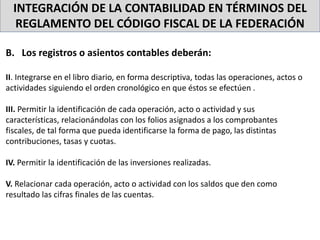 INTEGRACIÓN DE LA CONTABILIDAD EN TÉRMINOS DEL
REGLAMENTO DEL CÓDIGO FISCAL DE LA FEDERACIÓN
B. Los registros o asientos contables deberán:
II. Integrarse en el libro diario, en forma descriptiva, todas las operaciones, actos o
actividades siguiendo el orden cronológico en que éstos se efectúen .
III. Permitir la identificación de cada operación, acto o actividad y sus
características, relacionándolas con los folios asignados a los comprobantes
fiscales, de tal forma que pueda identificarse la forma de pago, las distintas
contribuciones, tasas y cuotas.
IV. Permitir la identificación de las inversiones realizadas.
V. Relacionar cada operación, acto o actividad con los saldos que den como
resultado las cifras finales de las cuentas.
 