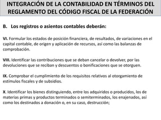 INTEGRACIÓN DE LA CONTABILIDAD EN TÉRMINOS DEL
REGLAMENTO DEL CÓDIGO FISCAL DE LA FEDERACIÓN
B. Los registros o asientos contables deberán:
VI. Formular los estados de posición financiera, de resultados, de variaciones en el
capital contable, de origen y aplicación de recursos, así como las balanzas de
comprobación.
VIII. Identificar las contribuciones que se deban cancelar o devolver, por las
devoluciones que se reciban y descuentos o bonificaciones que se otorguen.
IX. Comprobar el cumplimiento de los requisitos relativos al otorgamiento de
estímulos fiscales y de subsidios.
X. Identificar los bienes distinguiendo, entre los adquiridos o producidos, los de
materias primas y productos terminados o semiterminados, los enajenados, así
como los destinados a donación o, en su caso, destrucción;
 