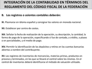 INTEGRACIÓN DE LA CONTABILIDAD EN TÉRMINOS DEL
REGLAMENTO DEL CÓDIGO FISCAL DE LA FEDERACIÓN
B. Los registros o asientos contables deberán:
XI. Plasmarse en idioma español y consignar los valores en moneda nacional.
XII. Establecer por centro de costos.
XIII. Señalar la fecha de realización de la operación, su descripción, la cantidad, la
forma de pago de la operación, especificando si fue de contado, a crédito, a plazos
o en parcialidades, y el medio de pago.
XIV. Permitir la identificación de los depósitos y retiros en las cuentas bancarias
abiertas a nombre del contribuyente.
XV. Los registros de inventarios de mercancías, materias primas, productos en
proceso y terminados, en los que se llevará el control sobre los mismos. En el
control de inventarios deberá identificarse el método de valuación utilizado.
 