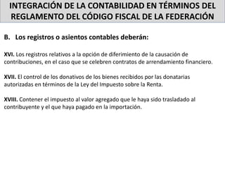 INTEGRACIÓN DE LA CONTABILIDAD EN TÉRMINOS DEL
REGLAMENTO DEL CÓDIGO FISCAL DE LA FEDERACIÓN
B. Los registros o asientos contables deberán:
XVI. Los registros relativos a la opción de diferimiento de la causación de
contribuciones, en el caso que se celebren contratos de arrendamiento financiero.
XVII. El control de los donativos de los bienes recibidos por las donatarias
autorizadas en términos de la Ley del Impuesto sobre la Renta.
XVIII. Contener el impuesto al valor agregado que le haya sido trasladado al
contribuyente y el que haya pagado en la importación.
 