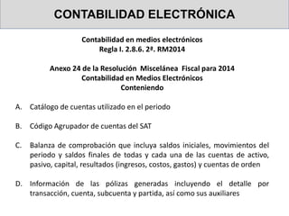 CONTABILIDAD ELECTRÓNICA
Contabilidad en medios electrónicos
Regla I. 2.8.6. 2ª. RM2014
Anexo 24 de la Resolución Miscelánea Fiscal para 2014
Contabilidad en Medios Electrónicos
Conteniendo
A. Catálogo de cuentas utilizado en el periodo
B. Código Agrupador de cuentas del SAT
C. Balanza de comprobación que incluya saldos iniciales, movimientos del
periodo y saldos finales de todas y cada una de las cuentas de activo,
pasivo, capital, resultados (ingresos, costos, gastos) y cuentas de orden
D. Información de las pólizas generadas incluyendo el detalle por
transacción, cuenta, subcuenta y partida, así como sus auxiliares
 