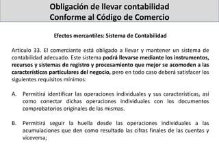 Obligación de llevar contabilidad
Conforme al Código de Comercio
Efectos mercantiles: Sistema de Contabilidad
Artículo 33. El comerciante está obligado a llevar y mantener un sistema de
contabilidad adecuado. Este sistema podrá llevarse mediante los instrumentos,
recursos y sistemas de registro y procesamiento que mejor se acomoden a las
características particulares del negocio, pero en todo caso deberá satisfacer los
siguientes requisitos mínimos:
A. Permitirá identificar las operaciones individuales y sus características, así
como conectar dichas operaciones individuales con los documentos
comprobatorios originales de las mismas.
B. Permitirá seguir la huella desde las operaciones individuales a las
acumulaciones que den como resultado las cifras finales de las cuentas y
viceversa;
 