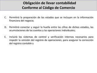 Obligación de llevar contabilidad
Conforme al Código de Comercio
C. Permitirá la preparación de los estados que se incluyan en la información
financiera del negocio;
D. Permitirá conectar y seguir la huella entre las cifras de dichos estados, las
acumulaciones de las cuentas y las operaciones individuales;
E. Incluirá los sistemas de control y verificación internos necesarios para
impedir la omisión del registro de operaciones, para asegurar la corrección
del registro contable y
 
