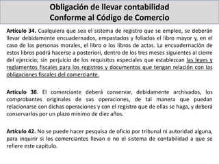 Obligación de llevar contabilidad
Conforme al Código de Comercio
Artículo 34. Cualquiera que sea el sistema de registro que se emplee, se deberán
llevar debidamente encuadernados, empastados y foliados el libro mayor y, en el
caso de las personas morales, el libro o los libros de actas. La encuadernación de
estos libros podrá hacerse a posteriori, dentro de los tres meses siguientes al cierre
del ejercicio; sin perjuicio de los requisitos especiales que establezcan las leyes y
reglamentos fiscales para los registros y documentos que tengan relación con las
obligaciones fiscales del comerciante.
Artículo 38. El comerciante deberá conservar, debidamente archivados, los
comprobantes originales de sus operaciones, de tal manera que puedan
relacionarse con dichas operaciones y con el registro que de ellas se haga, y deberá
conservarlos por un plazo mínimo de diez años.
Artículo 42. No se puede hacer pesquisa de oficio por tribunal ni autoridad alguna,
para inquirir si los comerciantes llevan o no el sistema de contabilidad a que se
refiere este capítulo.
 