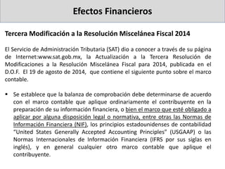 Efectos Financieros
Tercera Modificación a la Resolución Miscelánea Fiscal 2014
El Servicio de Administración Tributaria (SAT) dio a conocer a través de su página
de Internet:www.sat.gob.mx, la Actualización a la Tercera Resolución de
Modificaciones a la Resolución Miscelánea Fiscal para 2014, publicada en el
D.O.F. El 19 de agosto de 2014, que contiene el siguiente punto sobre el marco
contable.
 Se establece que la balanza de comprobación debe determinarse de acuerdo
con el marco contable que aplique ordinariamente el contribuyente en la
preparación de su información financiera, o bien el marco que esté obligado a
aplicar por alguna disposición legal o normativa, entre otras las Normas de
Información Financiera (NIF), los principios estadounidenses de contabilidad
“United States Generally Accepted Accounting Principles” (USGAAP) o las
Normas Internacionales de Información Financiera (IFRS por sus siglas en
inglés), y en general cualquier otro marco contable que aplique el
contribuyente.
 