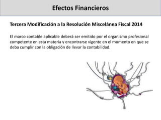 Tercera Modificación a la Resolución Miscelánea Fiscal 2014
El marco contable aplicable deberá ser emitido por el organismo profesional
competente en esta materia y encontrarse vigente en el momento en que se
deba cumplir con la obligación de llevar la contabilidad.
Efectos Financieros
 