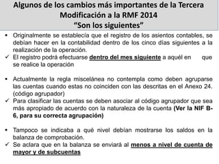 Algunos de los cambios más importantes de la Tercera
Modificación a la RMF 2014
“Son los siguientes”
 Originalmente se establecía que el registro de los asientos contables, se
debían hacer en la contabilidad dentro de los cinco días siguientes a la
realización de la operación.
 El registro podrá efectuarse dentro del mes siguiente a aquél en que
se realice la operación
 Actualmente la regla miscelánea no contempla como deben agruparse
las cuentas cuando estas no coinciden con las descritas en el Anexo 24.
(código agrupador)
 Para clasificar las cuentas se deben asociar al código agrupador que sea
más apropiado de acuerdo con la naturaleza de la cuenta (Ver la NIF B-
6, para su correcta agrupación)
 Tampoco se indicaba a qué nivel debían mostrarse los saldos en la
balanza de comprobación.
 Se aclara que en la balanza se enviará al menos a nivel de cuenta de
mayor y de subcuentas
 