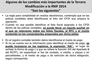 Algunos de los cambios más importantes de la Tercera
Modificación a la RMF 2014
“Son los siguientes”
 La regla para contabilidad en medios electrónicos, contempla que en las
pólizas contables debe identificarse el folio del CFDI que ampara la
operación.
 Cuando no sea posible identificar el folio fiscal asignado a los CFDI
dentro de las pólizas contables, se puede llevar un reporte auxiliar en
el que se relacionen todos los folios fiscales, el RFC y el monto
contenido en los comprobantes amparados por dicha póliza
 En el registro contable también debía identificarse el medio de pago.
 Si no se cuenta con la información para identificar el medio de pago, se
puede incorporar en los registros, la expresión “NA”., en lugar de
señalar la forma de pago ( a que se refiere la fracción XIII del Apartado B
del RCFF), sin especificar si fue de contado, a crédito, a plazos o en
parcialidades, y el medio de pago o de extinción de dicha obligación,
según corresponda.
 
