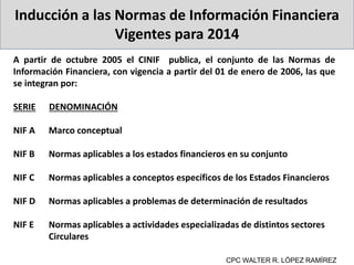 Inducción a las Normas de Información Financiera
Vigentes para 2014
A partir de octubre 2005 el CINIF publica, el conjunto de las Normas de
Información Financiera, con vigencia a partir del 01 de enero de 2006, las que
se integran por:
SERIE DENOMINACIÓN
NIF A Marco conceptual
NIF B Normas aplicables a los estados financieros en su conjunto
NIF C Normas aplicables a conceptos específicos de los Estados Financieros
NIF D Normas aplicables a problemas de determinación de resultados
NIF E Normas aplicables a actividades especializadas de distintos sectores
Circulares
CPC WALTER R. LÓPEZ RAMÍREZ
 
