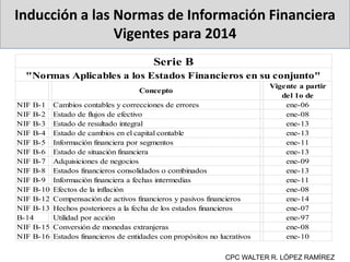 Inducción a las Normas de Información Financiera
Vigentes para 2014
CPC WALTER R. LÓPEZ RAMÍREZ
Concepto
Vigente a partir
del 1o de
NIF B-1 Cambios contables y correcciones de errores ene-06
NIF B-2 Estado de flujos de efectivo ene-08
NIF B-3 Estado de resultado integral ene-13
NIF B-4 Estado de cambios en el capital contable ene-13
NIF B-5 Información financiera por segmentos ene-11
NIF B-6 Estado de situación financiera ene-13
NIF B-7 Adquisiciones de negocios ene-09
NIF B-8 Estados financieros consolidados o combinados ene-13
NIF B-9 Información financiera a fechas intermedias ene-11
NIF B-10 Efectos de la inflación ene-08
NIF B-12 Compensación de activos financieros y pasivos financieros ene-14
NIF B-13 Hechos posteriores a la fecha de los estados financieros ene-07
B-14 Utilidad por acción ene-97
NIF B-15 Conversión de monedas extranjeras ene-08
NIF B-16 Estados financieros de entidades con propósitos no lucrativos ene-10
Serie B
"Normas Aplicables a los Estados Financieros en su conjunto"
 