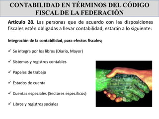 CONTABILIDAD EN TÉRMINOS DEL CÓDIGO
FISCAL DE LA FEDERACIÓN
Artículo 28. Las personas que de acuerdo con las disposiciones
fiscales estén obligadas a llevar contabilidad, estarán a lo siguiente:
Integración de la contabilidad, para efectos fiscales;
 Se integra por los libros (Diario, Mayor)
 Sistemas y registros contables
 Papeles de trabajo
 Estados de cuenta
 Cuentas especiales (Sectores específicos)
 Libros y registros sociales
 