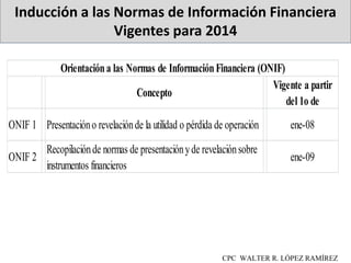 Inducción a las Normas de Información Financiera
Vigentes para 2014
CPC WALTER R. LÓPEZ RAMÍREZ
Concepto
Vigente a partir
del 1o de
ONIF 1 Presentacióno revelaciónde la utilidad o pérdida de operación ene-08
ONIF 2
Recopilaciónde normas de presentaciónyde revelaciónsobre
instrumentos financieros
ene-09
Orientacióna las Normas de InformaciónFinanciera (ONIF)
 