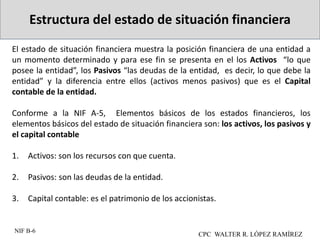 Estructura del estado de situación financiera
CPC WALTER R. LÓPEZ RAMÍREZ
El estado de situación financiera muestra la posición financiera de una entidad a
un momento determinado y para ese fin se presenta en el los Activos “lo que
posee la entidad”, los Pasivos “las deudas de la entidad, es decir, lo que debe la
entidad” y la diferencia entre ellos (activos menos pasivos) que es el Capital
contable de la entidad.
Conforme a la NIF A-5, Elementos básicos de los estados financieros, los
elementos básicos del estado de situación financiera son: los activos, los pasivos y
el capital contable
1. Activos: son los recursos con que cuenta.
2. Pasivos: son las deudas de la entidad.
3. Capital contable: es el patrimonio de los accionistas.
NIF B-6
 