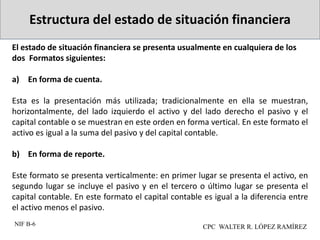 Estructura del estado de situación financiera
El estado de situación financiera se presenta usualmente en cualquiera de los
dos Formatos siguientes:
a) En forma de cuenta.
Esta es la presentación más utilizada; tradicionalmente en ella se muestran,
horizontalmente, del lado izquierdo el activo y del lado derecho el pasivo y el
capital contable o se muestran en este orden en forma vertical. En este formato el
activo es igual a la suma del pasivo y del capital contable.
b) En forma de reporte.
Este formato se presenta verticalmente: en primer lugar se presenta el activo, en
segundo lugar se incluye el pasivo y en el tercero o último lugar se presenta el
capital contable. En este formato el capital contable es igual a la diferencia entre
el activo menos el pasivo.
NIF B-6 CPC WALTER R. LÓPEZ RAMÍREZ
 
