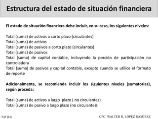 Estructura del estado de situación financiera
CPC WALTER R. LÓPEZ RAMÍREZ
NIF B-6
El estado de situación financiera debe incluir, en su caso, los siguientes niveles:
Total (suma) de activos a corto plazo (circulantes)
Total (suma) de activos
Total (suma) de pasivos a corto plazo (circulantes)
Total (suma) de pasivos
Total (suma) de capital contable, incluyendo la porción de participación no
controladora
Total (suma) de pasivos y capital contable, excepto cuando se utilice el formato
de reporte
Adicionalmente, se recomienda incluir los siguientes niveles (sumatorias),
según proceda:
Total (suma) de activos a largo plazo ( no circulantes)
Total (suma) de pasivo a largo plazo (no circulante)s
 