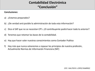 Contabilidad Electrónica
“Conclusión”
Conclusiones:
a) ¿Estamos preparados?
b) ¿De verdad será posible la administración de toda esta información?
c) Dice el SAT que no se necesitan CP’s ¿El contribuyente podrá hacer todo lo anterior?
d) Tenemos que retomar las bases de la contabilidad.
e) Hay que hacer valer nuestros conocimientos como Contador Publico
f) Hoy más que nunca volveremos a repasar los principios de nuestra profesión,
Actualmente Normas de Información Financiera (NIF)
CPC WALTER R. LÓPEZ RAMÍREZ
 