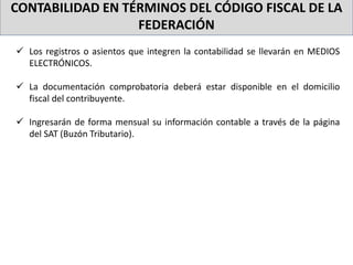 CONTABILIDAD EN TÉRMINOS DEL CÓDIGO FISCAL DE LA
FEDERACIÓN
 Los registros o asientos que integren la contabilidad se llevarán en MEDIOS
ELECTRÓNICOS.
 La documentación comprobatoria deberá estar disponible en el domicilio
fiscal del contribuyente.
 Ingresarán de forma mensual su información contable a través de la página
del SAT (Buzón Tributario).
 