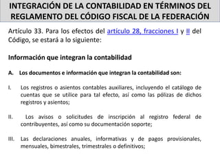 INTEGRACIÓN DE LA CONTABILIDAD EN TÉRMINOS DEL
REGLAMENTO DEL CÓDIGO FISCAL DE LA FEDERACIÓN
Artículo 33. Para los efectos del artículo 28, fracciones I y II del
Código, se estará a lo siguiente:
Información que integran la contabilidad
A. Los documentos e información que integran la contabilidad son:
I. Los registros o asientos contables auxiliares, incluyendo el catálogo de
cuentas que se utilice para tal efecto, así como las pólizas de dichos
registros y asientos;
II. Los avisos o solicitudes de inscripción al registro federal de
contribuyentes, así como su documentación soporte;
III. Las declaraciones anuales, informativas y de pagos provisionales,
mensuales, bimestrales, trimestrales o definitivos;
 