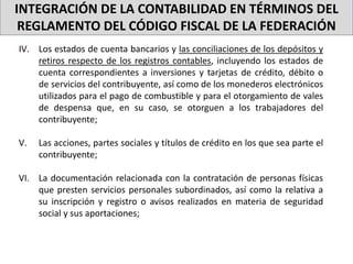 INTEGRACIÓN DE LA CONTABILIDAD EN TÉRMINOS DEL
REGLAMENTO DEL CÓDIGO FISCAL DE LA FEDERACIÓN
IV. Los estados de cuenta bancarios y las conciliaciones de los depósitos y
retiros respecto de los registros contables, incluyendo los estados de
cuenta correspondientes a inversiones y tarjetas de crédito, débito o
de servicios del contribuyente, así como de los monederos electrónicos
utilizados para el pago de combustible y para el otorgamiento de vales
de despensa que, en su caso, se otorguen a los trabajadores del
contribuyente;
V. Las acciones, partes sociales y títulos de crédito en los que sea parte el
contribuyente;
VI. La documentación relacionada con la contratación de personas físicas
que presten servicios personales subordinados, así como la relativa a
su inscripción y registro o avisos realizados en materia de seguridad
social y sus aportaciones;
 