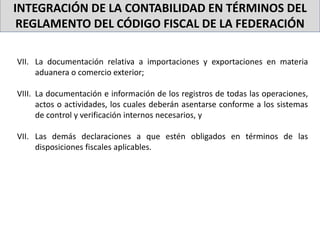INTEGRACIÓN DE LA CONTABILIDAD EN TÉRMINOS DEL
REGLAMENTO DEL CÓDIGO FISCAL DE LA FEDERACIÓN
VII. La documentación relativa a importaciones y exportaciones en materia
aduanera o comercio exterior;
VIII. La documentación e información de los registros de todas las operaciones,
actos o actividades, los cuales deberán asentarse conforme a los sistemas
de control y verificación internos necesarios, y
VII. Las demás declaraciones a que estén obligados en términos de las
disposiciones fiscales aplicables.
 