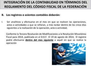 INTEGRACIÓN DE LA CONTABILIDAD EN TÉRMINOS DEL
REGLAMENTO DEL CÓDIGO FISCAL DE LA FEDERACIÓN
B. Los registros o asientos contables deberán:
I. Ser analíticos y efectuarse en el mes en que se realicen las operaciones,
actos o actividades a que se refieran, a más tardar dentro de los cinco días
siguientes a la realización de la operación, acto o actividad;
Conforme la Tercera Resolución de Modificaciones a la Resolución Miscelánea
Fiscal para 2014, publicada en el D.O.F. El 19 de agosto de 2014, El registro
podrá efectuarse dentro del mes siguiente a aquél en que se realice la
operación
 