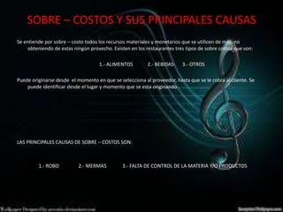 SOBRE – COSTOS Y SUS PRINCIPALES CAUSAS
Se entiende por sobre – costo todos los recursos materiales y monetarios que se utilicen de más, no
obteniendo de estas ningún provecho. Existen en los restaurantes tres tipos de sobre costos que son:
1.- ALIMENTOS 2.- BEBIDAS 3.- OTROS
Puede originarse desde el momento en que se selecciona al proveedor, hasta que se le cobra al cliente. Se
puede identificar desde el lugar y momento que se esta originando
LAS PRINCIPALES CAUSAS DE SOBRE – COSTOS SON:
1.- ROBO 2.- MERMAS 3.- FALTA DE CONTROL DE LA MATERIA Y/O PRODUCTOS
 
