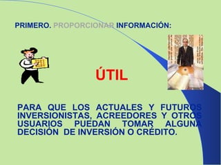 PRIMERO.  PROPORCIONAR  INFORMACIÓN: ÚTIL PARA QUE LOS ACTUALES Y FUTUROS INVERSIONISTAS, ACREEDORES Y OTROS USUARIOS PUEDAN TOMAR ALGUNA DECISIÓN  DE INVERSIÓN O CRÉDITO. 