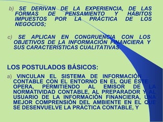 b)  SE DERIVAN DE LA EXPERIENCIA, DE LAS FORMAS DE PENSAMIENTO Y HÁBITOS IMPUESTOS POR LA PRÁCTICA DE LOS NEGOCIOS; c)  SE APLICAN EN CONGRUENCIA CON LOS OBJETIVOS DE LA INFORMACIÓN FINANCIERA Y SUS CARACTERÍSTICAS CUALITATIVAS. LOS POSTULADOS BÁSICOS: a)  VINCULAN EL SISTEMA DE INFORMACIÓN  CONTABLE CON EL ENTORNO EN EL QUE ÉSTE  OPERA, PERMITIENDO AL EMISOR DE LA NORMATIVIDAD CONTABLE, AL PREPARADOR Y AL USUARIO DE LA INFORMACIÓN FINANCIERA, UNA MEJOR COMPRENSIÓN DEL AMBIENTE EN EL QUE SE DESENVUELVE LA PRÁCTICA CONTABLE, Y  