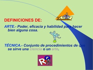 DEFINICIONES DE: ARTE.-  Poder, eficacia y habilidad para hacer bien alguna cosa. TÉCNICA.-  Conjunto de procedimientos de que se sirve una  ciencia  o un  arte . 