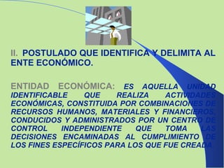 II.   POSTULADO QUE IDENTIFICA Y DELIMITA AL ENTE ECONÓMICO. ENTIDAD ECONÓMICA:   ES AQUELLA UNIDAD IDENTIFICABLE QUE REALIZA ACTIVIDADES ECONÓMICAS, CONSTITUIDA POR COMBINACIONES DE RECURSOS HUMANOS, MATERIALES Y FINANCIEROS, CONDUCIDOS Y ADMINISTRADOS POR UN CENTRO DE CONTROL INDEPENDIENTE QUE TOMA LAS DECISIONES ENCAMINADAS AL CUMPLIMIENTO DE LOS FINES ESPECÍFICOS   PARA LOS QUE FUE CREADA. 