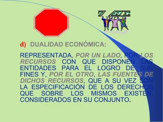 d ) DUALIDAD ECONÓMICA: REPRESENTADA,  POR UN LADO , POR  LOS RECURSOS   CON QUE DISPONEN LAS ENTIDADES PARA EL LOGRO DE SUS FINES Y,   POR EL OTRO ,   LAS FUENTES DE DICHOS RECURSOS , QUE A SU VEZ SON LA ESPECIFICACIÓN DE LOS DERECHOS QUE SOBRE LOS MISMOS EXISTEN, CONSIDERADOS EN SU CONJUNTO .   
