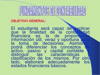 FUNDAMENTOS DE CONTABILIDAD OBJETIVO GENERAL: El estudiante será capaz de explicar que la finalidad de la contabilidad financiera es la de proporcionar información útil, veraz y oportuna para la toma de decisiones. Asimismo, podrá diferenciar los conceptos de activo, pasivo y capital contable y distinguir las características y clasificación de los mismos. Por otro lado, elaborará adecuadamente los estados financieros básicos. 