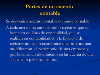 Partes de un asiento  contable Se denomina asiento contable o apunte contable A cada una de las anotaciones o registros que se hacen en un libro de contabilidad, que se realizan en contabilidad con la finalidad de registrar un hecho económico que provoca una modificación  el patrimonio de una empresa y por lo tanto un movimiento en las cuenta de una sociedad o personas fisicas. 