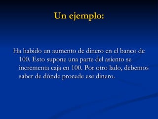 Un ejemplo: Ha habido un aumento de dinero en el banco de 100. Esto supone una parte del asiento se incrementa caja en 100. Por otro lado, debemos saber de dónde procede ese dinero.  