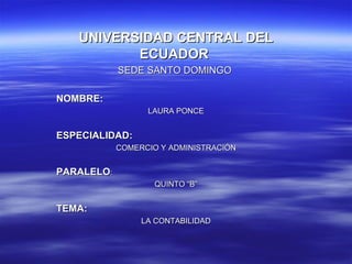UNIVERSIDAD CENTRAL DEL
          ECUADOR
            SEDE SANTO DOMINGO

NOMBRE:
                  LAURA PONCE


ESPECIALIDAD:
            COMERCIO Y ADMINISTRACIÓN


PARALELO:
                    QUINTO “B”


TEMA:
                 LA CONTABILIDAD
 