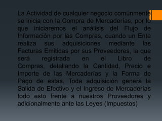 La Actividad de cualquier negocio comúnmente
se inicia con la Compra de Mercaderías, por lo
que iniciaremos el análisis del Flujo de
Información por las Compras, cuando un Ente
realiza sus adquisiciones mediante las
Facturas Emitidas por sus Proveedores, la que
será      registrada   en     el   Libro    de
Compras, detallando la Cantidad, Precio e
Importe de las Mercaderías y la Forma de
Pago de estas. Toda adquisición genera la
Salida de Efectivo y el Ingreso de Mercaderías
todo esto frente a nuestros Proveedores y
adicionalmente ante las Leyes (Impuestos)
 
