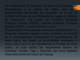 La Dinámica en el Almacén se base en el Ingreso de
Mercaderías y la Salida de estas, que serán
Administradas en Kardex por producto, en el que se
definirá el Costo de las Mercaderías según el Método
de Evaluación, que puede ser Primeras Entradas
Primeras Salidas (PEPS), Ultimas Entradas Primeras
Salidas (UEPS), Costo Promedio u otro.
El Libro Diario Centraliza la información generada en los
libros de Compras, Ventas y Caja y Kardex,. Es función
de la administración temporalizar la centralización de
estos datos, los cuales se recomiendan realizarlos a
diario; por lo que no es coincidencia el nombre de Libro
Diario, el cual recibe los resúmenes diarios de
Compras, Ventas, Caja y Almacén, así como también
otros resúmenes de Hojas de Trabajo.
 