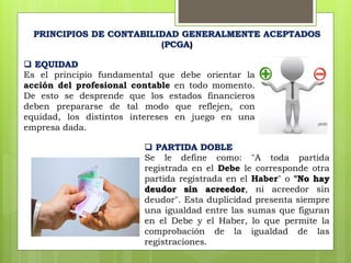  EQUIDAD
Es el principio fundamental que debe orientar la
acción del profesional contable en todo momento.
De esto se desprende que los estados financieros
deben prepararse de tal modo que reflejen, con
equidad, los distintos intereses en juego en una
empresa dada.
PRINCIPIOS DE CONTABILIDAD GENERALMENTE ACEPTADOS
(PCGA)
 PARTIDA DOBLE
Se le define como: "A toda partida
registrada en el Debe le corresponde otra
partida registrada en el Haber" o "No hay
deudor sin acreedor, ni acreedor sin
deudor". Esta duplicidad presenta siempre
una igualdad entre las sumas que figuran
en el Debe y el Haber, lo que permite la
comprobación de la igualdad de las
registraciones.
 