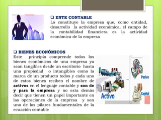  ENTE CONTABLE
Lo constituye la empresa que, como entidad,
desarrollo la actividad económica. el campo de
la contabilidad financiera es la actividad
económica de la empresa
 BIENES ECONÓMICOS
Este principio comprende todos los
bienes económicos de una empresa ya
sean tangibles desde un escritorio hasta
una propiedad o intangibles como la
marca de un producto todos y cada uno
de estos bienes reciben el nombre de
activos en el lenguaje contable y son de
y para la empresa y no esta demás
decir que tienen un papel importante en
las operaciones de la empresa y son
uno de los pilares fundamentales de la
ecuación contable
 