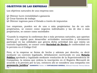 Los objetivos naturales de una empresa son:
 Obtener lucro rentabilidad o ganancia
 Crear fuentes de trabajo
 Obtener ingresos para el Estado a través de impuestos
Las empresas, pueden ser de uno o más propietarios: las de un solo
propietarios, se conoce como negocios individuales y las de dos o más
propietarios, se conoce como sociedades
“Cuando la empresa la conforman dos o más personas naturales, que aportan
bienes y/o capital para desarrollar actividades mercantiles y obviamente
participar en las utilidades que genera dicha actividad (sin que exista un
contrato legalizado), se conoce como Sociedad de Hecho de conformidad con
lo previsto en el Código Civil
Pero; si la empresa se forma de hecho y además por derecho, es decir
mediante un contrato legalizado, debidamente escriturado en una Notaria
Publica aprobado y legalizado mediante resolución de la Superintendencia de
Compañías, la misma que ordena la inscripción en el Registro Mercantil de
acuerdo a lo previsto por la Ley, entonces ahí se considera una compañía con
personería jurídica” SARMIENTO, Rubén. R. CONTABILIDAD GENERAL, Editorial Voluntad. Novena Edición
Pág. 1
OBJETIVOS DE LAS EMPRESAS
 