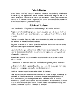 Flujo de Efectivo
Es un estado financiero básico que informa sobre las variaciones y movimientos
de efectivo y sus equivalentes en un período determinado. Según la NIF-B2, el
estado de flujo de efectivo es un estado que muestra las fuentes y aplicaciones del
efectivo de la entidad durante un periodo, las cuales se clasifican en actividades
de operación, inversión y de financiamiento.
Objetivos Principales
Entre los objetivos principales del Estado de Flujos de Efectivo tenemos:
Proporcionar información apropiada a la gerencia, para que ésta pueda medir sus
políticas de contabilidad y tomar decisiones que ayuden al desenvolvimiento de la
empresa.
Facilitar información financiera a los administradores, lo cual le permite mejorar
sus políticas de operación y financiamiento.
Proyectar en donde se ha estado gastando el efectivo disponible, que dará como
resultado la descapitalización de la empresa.
Mostrar la relación que existe entre la utilidad neta y los cambios en los saldos de
efectivo. Estos saldos de efectivo pueden disminuir a pesar de que haya utilidad
neta positiva y viceversa.
Reportar los flujos de efectivo pasados para facilitar la predicción de flujos de
efectivo futuros.
La evaluación de la manera en que la administración genera y utiliza el efectivo
La determinación de la capacidad que tiene una compañía para pagar intereses y
dividendos y para pagar sus deudas cuando éstas vencen.
Identificar los cambios en la mezcla de activos productivos.
De lo expuesto se puede inferir que la finalidad del Estado de flujos de Efectivo es
presentar en forma comprensible información sobre el manejo de efectivo, es
decir, su obtención y utilización por parte de la entidad durante un período
determinado y, como consecuencia, mostrar una síntesis de los cambios ocurridos
en la situación financiera para que los usuarios de los estados financieros puedan
conocer y evaluar la liquidez o solvencia de la entidad.
 