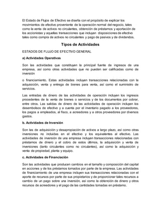 El Estado de Flujos de Efectivo se diseña con el propósito de explicar los
movimientos de efectivo proveniente de la operación normal del negocio, tales
como la venta de activos no circulantes, obtención de préstamos y aportación de
los accionistas y aquellas transacciones que incluyan disposiciones de efectivo
tales como compra de activos no circulantes y pago de pasivos y de dividendos.
Tipos de Actividades
ESTADOS DE FLUJO DE EFECTIVO GENERAL
a) Actividades Operativas
Son las actividades que constituyen la principal fuente de ingresos de una
empresa, así como otras actividades que no pueden ser calificadas como de
inversión
o financiamiento. Estas actividades incluyen transacciones relacionadas con la
adquisición, venta y entrega de bienes para venta, así como el suministro de
servicios.
Las entradas de dinero de las actividades de operación incluyen los ingresos
procedentes de la venta de bienes o servicios y de los documentos por cobrar,
entre otros. Las salidas de dinero de las actividades de operación incluyen los
desembolsos de efectivo y a cuenta por el inventario pagado a los proveedores,
los pagos a empleados, al fisco, a acreedores y a otros proveedores por diversos
gastos.
b. Actividades de Inversión
Son las de adquisición y desapropiación de activos a largo plazo, así como otras
inversiones no incluidas en el efectivo y los equivalentes al efectivo. Las
actividades de inversión de una empresa incluyen transacciones relacionadas con
préstamos de dinero y el cobro de estos últimos, la adquisición y venta de
inversiones (tanto circulantes como no circulantes), así como la adquisición y
venta de propiedad, planta y equipo.
c. Actividades de Financiación
Son las actividades que producen cambios en el tamaño y composición del capital
en acciones y de los préstamos tomados por parte de la empresa. Las actividades
de financiamiento de una empresa incluyen sus transacciones relacionadas con el
aporte de recursos por parte de sus propietarios y de proporcionar tales recursos a
cambio de un pago sobre una inversión, así como la obtención de dinero y otros
recursos de acreedores y el pago de las cantidades tomadas en préstamo.
 