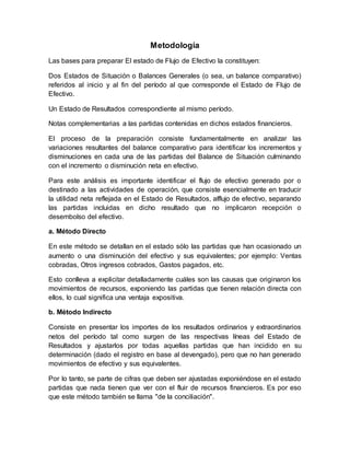 Metodología
Las bases para preparar El estado de Flujo de Efectivo la constituyen:
Dos Estados de Situación o Balances Generales (o sea, un balance comparativo)
referidos al inicio y al fin del período al que corresponde el Estado de Flujo de
Efectivo.
Un Estado de Resultados correspondiente al mismo período.
Notas complementarias a las partidas contenidas en dichos estados financieros.
El proceso de la preparación consiste fundamentalmente en analizar las
variaciones resultantes del balance comparativo para identificar los incrementos y
disminuciones en cada una de las partidas del Balance de Situación culminando
con el incremento o disminución neta en efectivo.
Para este análisis es importante identificar el flujo de efectivo generado por o
destinado a las actividades de operación, que consiste esencialmente en traducir
la utilidad neta reflejada en el Estado de Resultados, alflujo de efectivo, separando
las partidas incluidas en dicho resultado que no implicaron recepción o
desembolso del efectivo.
a. Método Directo
En este método se detallan en el estado sólo las partidas que han ocasionado un
aumento o una disminución del efectivo y sus equivalentes; por ejemplo: Ventas
cobradas, Otros ingresos cobrados, Gastos pagados, etc.
Esto conlleva a explicitar detalladamente cuáles son las causas que originaron los
movimientos de recursos, exponiendo las partidas que tienen relación directa con
ellos, lo cual significa una ventaja expositiva.
b. Método Indirecto
Consiste en presentar los importes de los resultados ordinarios y extraordinarios
netos del período tal como surgen de las respectivas líneas del Estado de
Resultados y ajustarlos por todas aquellas partidas que han incidido en su
determinación (dado el registro en base al devengado), pero que no han generado
movimientos de efectivo y sus equivalentes.
Por lo tanto, se parte de cifras que deben ser ajustadas exponiéndose en el estado
partidas que nada tienen que ver con el fluir de recursos financieros. Es por eso
que este método también se llama "de la conciliación".
 