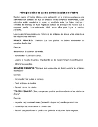 Principios básicos para la administración de efectivo
Existen cuatro principios básicos cuya aplicación en la práctica conducen a una
administración correcta del flujo de efectivo en una empresa determinada, Estos
principios están orientados a lograr un equilibrio entre los flujos positivos (
entradas de dinero) y los flujos negativos (salidas de dinero) de tal manera que la
empresa pueda, conscientemente, influir sobre ellos para lograr el máximo
provecho.
Los dos primeros principios se refieren a las entradas de dinero y los otros dos a
las erogaciones de dinero.
PRIMER PRINCIPIO: "Siempre que sea posible se deben incrementar las
entradas de efectivo"
Ejemplo:
-Incrementar el volumen de ventas.
- Incrementar el precio de ventas.
- Mejorar la mezcla de ventas. (Impulsando las de mayor margen de contribución)
- Eliminar descuentos.
SEGUNDO PRINCIPIO: "Siempre que sea posible se deben acelerar las entradas
de efectivo"
Ejemplo:
- Incrementar las ventas al contado
- Pedir anticipos a clientes
- Reducir plazos de crédito.
TERCER PRINCIPIO:"Siempre que sea posible se deben disminuir las salidas de
dinero"
Ejemplo:
- Negociar mejores condiciones (reducción de precios) con los proveedores
- Hacer bien las cosas desde la primera vez.
- Reducir desperdicios en la producción y demás actividades de la empresa.
 